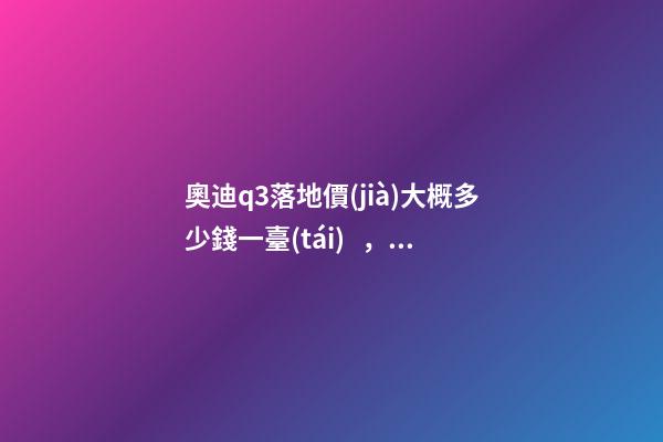 奧迪q3落地價(jià)大概多少錢一臺(tái)，我來說說，奧迪Q3車友社區(qū)（364期）